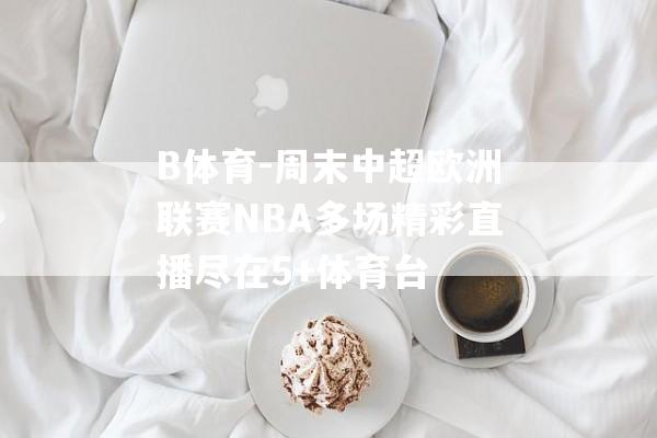 B体育-周末中超欧洲联赛NBA多场精彩直播尽在5+体育台