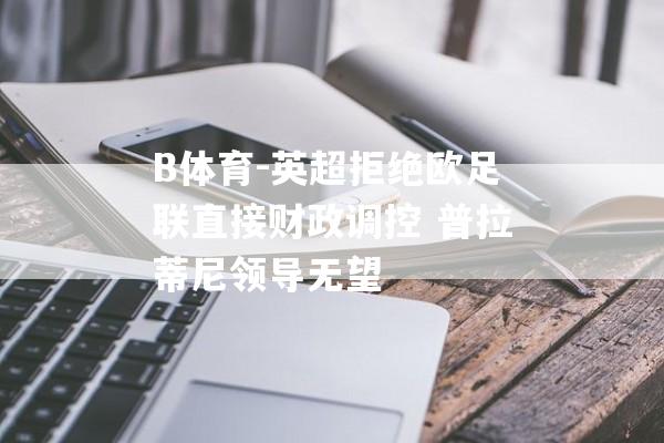 B体育-英超拒绝欧足联直接财政调控 普拉蒂尼领导无望