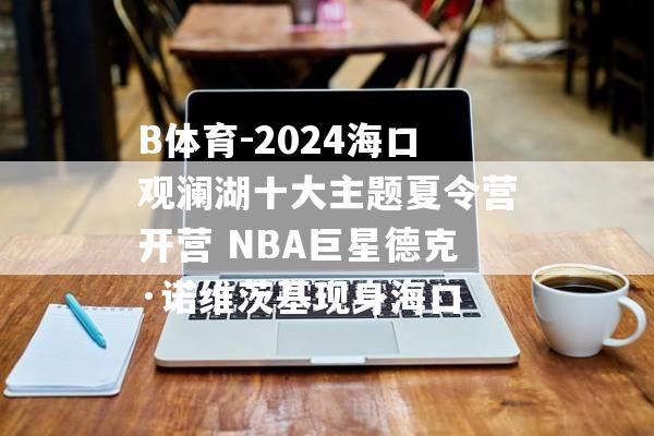 B体育-2024海口观澜湖十大主题夏令营开营 NBA巨星德克·诺维茨基现身海口