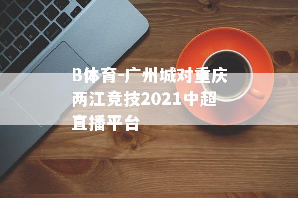 B体育-广州城对重庆两江竞技2021中超直播平台